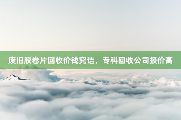 废旧胶卷片回收价钱究诘，专科回收公司报价高